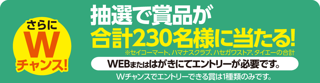 さらにWチャンス！抽選で賞品が合計230名様に当たる！WEBまたはハガキにてエントリーが必要です。※Wチャンスでエントリーできる賞は一種類のみです
