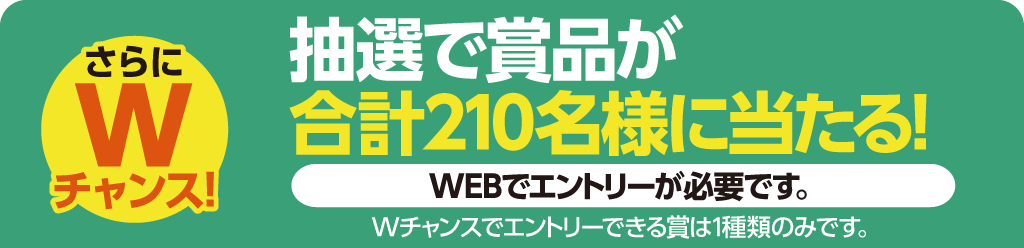 さらにWチャンス！抽選で賞品が合計230名様に当たる！WEBまたはハガキにてエントリーが必要です。※Wチャンスでエントリーできる賞は一種類のみです