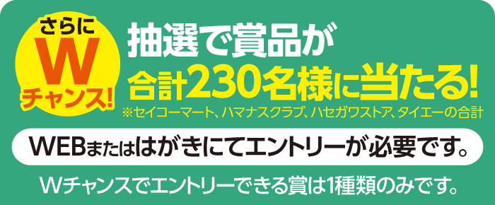 さらにWチャンス！抽選で賞品が合計230名様に当たる！WEBまたはハガキにてエントリーが必要です。※Wチャンスでエントリーできる賞は一種類のみです