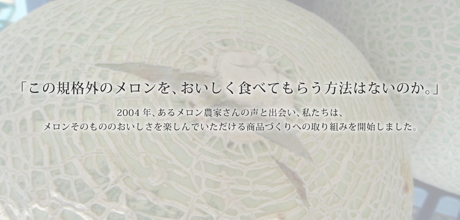 「この規格外のメロンを、おいしく食べてもらう方法はないのか。」2005年、あるメロン農家さんの声と出会い、私たちは、メロンそのもののおいしさを楽しんでいただける商品づくりへの取り組みを開始しました。