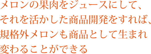 メロンの果肉をジュースにして、それを活かした商品開発をすれば、規格外メロンも商品として生まれ変わることができる